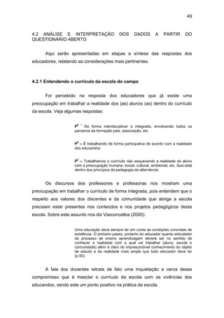 49


4.2 ANÁLISE E INTERPRETAÇÃO                   DOS     DADOS        A    PARTIR       DO
QUESTIONÁRIO ABERTO


      Aqui serão apresentadas em etapas a síntese das respostas dos
educadores, relatando as considerações mais pertinentes.



4.2.1 Entendendo o currículo da escola do campo


      Foi percebido na resposta dos educadores que já existe uma
preocupação em trabalhar a realidade dos (as) alunos (as) dentro do currículo
da escola. Veja algumas respostas:

                     6 –
                    P    De forma interdisciplinar e integrada, envolvendo todos os
                    parceiros da formação pais, associação, etc.

                     5
                    P – É trabalhando de forma participativa de acordo com a realidade
                    dos educandos.

                     2
                    P – Trabalhamos o currículo não esquecendo a realidade do aluno
                    com a preocupação humana, social, cultural, ambiental, etc. Que está
                    dentro dos princípios da pedagogia da alternância.


      Os discursos dos professores e professoras nos mostram uma
preocupação em trabalhar o currículo de forma integrada, pois entendem que o
respeito aos valores dos discentes e da comunidade que abriga a escola
precisam estar presentes nos conteúdos e nos projetos pedagógicos desta
escola. Sobre este assunto nos diz Vasconcellos (2000):


                    Uma educação deve sempre ter em conta as condições concretas de
                    existência. O primeiro passo, portanto do educador quanto articulador
                    do processo de ensino aprendizagem deverá ser no sentido de
                    conhecer a realidade com a qual vai trabalhar (aluno, escola e
                    comunidade) além é claro do imprescindível conhecimento do objeto
                    de estudo e da realidade mais ampla que todo educador deve ter
                    (p.50).


      A fala dos docentes retrata de fato uma inquietação a cerca desse
compromisso que é mesclar o currículo da escola com as vivências dos
educandos, sendo este um ponto positivo na prática da escola.
 