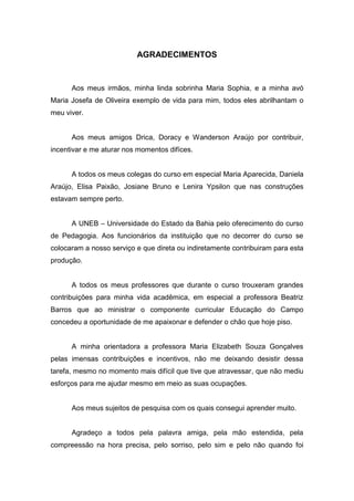 AGRADECIMENTOS


      Aos meus irmãos, minha linda sobrinha Maria Sophia, e a minha avó
Maria Josefa de Oliveira exemplo de vida para mim, todos eles abrilhantam o
meu viver.


      Aos meus amigos Drica, Doracy e Wanderson Araújo por contribuir,
incentivar e me aturar nos momentos difíces.


      A todos os meus colegas do curso em especial Maria Aparecida, Daniela
Araújo, Elisa Paixão, Josiane Bruno e Lenira Ypsilon que nas construções
estavam sempre perto.


      A UNEB – Universidade do Estado da Bahia pelo oferecimento do curso
de Pedagogia. Aos funcionários da instituição que no decorrer do curso se
colocaram a nosso serviço e que direta ou indiretamente contribuiram para esta
produção.


      A todos os meus professores que durante o curso trouxeram grandes
contribuições para minha vida acadêmica, em especial a professora Beatriz
Barros que ao ministrar o componente curricular Educação do Campo
concedeu a oportunidade de me apaixonar e defender o chão que hoje piso.


      A minha orientadora a professora Maria Elizabeth Souza Gonçalves
pelas imensas contribuições e incentivos, não me deixando desistir dessa
tarefa, mesmo no momento mais difícil que tive que atravessar, que não mediu
esforços para me ajudar mesmo em meio as suas ocupações.


      Aos meus sujeitos de pesquisa com os quais consegui aprender muito.


      Agradeço a todos pela palavra amiga, pela mão estendida, pela
compreessão na hora precisa, pelo sorriso, pelo sim e pelo não quando foi
 