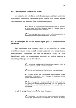 50


4.2.2 Conceituando o contexto dos alunos

      As respostas em relação ao contexto dos educandos foram unânimes,
valorizando a comunidade e mostrando que é possível viver bem na mesma,
contextualizando sua realidade. Duas professoras disseram:


                    P – “Através de diagnósticos levantamos a cada visita as famílias e
                     3

                    a comunidade para que possamos trazer a realidade deles e
                    conhecer o contexto de forma integrada”.

                     6–
                    P “Parte de um planejamento que envolve as famílias e parceiros da
                    formação, com temas geradores e o Plano de Estudo”.



4.2.3 Contribuição do ensino aprendizagem para o desenvolvimento
sustentável


      Foi questionado aos docentes sobre as contribuições do ensino
aprendizagem que a escola constrói com os educandos numa perspectiva de
desenvolvimento   sustentável.    De   fato   as    respostas foram        um    tanto
diversificada, porém os professores/as concordam em muitos aspectos, a
maioria respondeu que tem contribuído sim.


                    P – Sim porque o trabalho é feito de forma de manter o jovem do
                     4

                    campo no campo evitando assim o êxodo rural.

                     7
                    P – Através de projetos que os próprios alunos criam e executam.

                     6 –
                    P De forma iterativa com o envolvimento nos movimentos sociais,
                    associações comunitárias e com a execução do seu projeto de vida,
                    projeto profissional do jovem.

                     2
                    P – Sim porque quando o aluno sai na 8ª série ele saí da escola com
                    um projeto para desenvolver na comunidade, com toda preocupação
                    social, ambiental, etc. E aplicando os conhecimentos adquiridos na
                    comunidade.


      A fala de uma professora vem fechar essa discussão:

                     3
                    P – Acredito que a partir do momento que os educandos conseguem
                    colocar em prática aquilo que aprendem aqui através do projeto
 