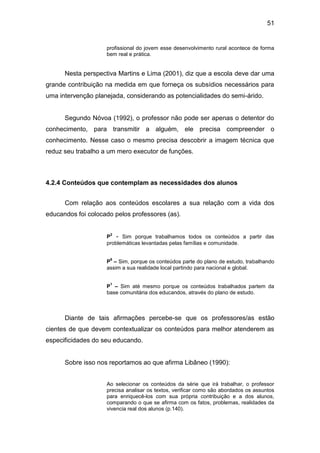 51


                    profissional do jovem esse desenvolvimento rural acontece de forma
                    bem real e prática.


      Nesta perspectiva Martins e Lima (2001), diz que a escola deve dar uma
grande contribuição na medida em que forneça os subsídios necessários para
uma intervenção planejada, considerando as potencialidades do semi-árido.


      Segundo Nóvoa (1992), o professor não pode ser apenas o detentor do
conhecimento, para transmitir a alguém, ele precisa compreender o
conhecimento. Nesse caso o mesmo precisa descobrir a imagem técnica que
reduz seu trabalho a um mero executor de funções.



4.2.4 Conteúdos que contemplam as necessidades dos alunos


      Com relação aos conteúdos escolares a sua relação com a vida dos
educandos foi colocado pelos professores (as).


                     2
                    P - Sim porque trabalhamos todos os conteúdos a partir das
                    problemáticas levantadas pelas famílias e comunidade.

                     6
                    P – Sim, porque os conteúdos parte do plano de estudo, trabalhando
                    assim a sua realidade local partindo para nacional e global.

                     1
                    P – Sim até mesmo porque os conteúdos trabalhados partem da
                    base comunitária dos educandos, através do plano de estudo.



      Diante de tais afirmações percebe-se que os professores/as estão
cientes de que devem contextualizar os conteúdos para melhor atenderem as
especificidades do seu educando.


      Sobre isso nos reportamos ao que afirma Libâneo (1990):


                    Ao selecionar os conteúdos da série que irá trabalhar, o professor
                    precisa analisar os textos, verificar como são abordados os assuntos
                    para enriquecê-los com sua própria contribuição e a dos alunos,
                    comparando o que se afirma com os fatos, problemas, realidades da
                    vivencia real dos alunos (p.140).
 