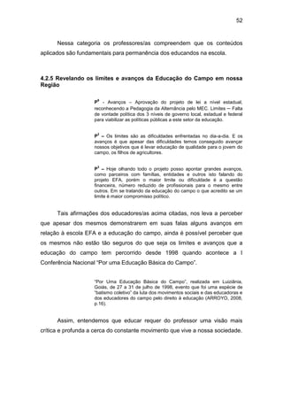 52


      Nessa categoria os professores/as compreendem que os conteúdos
aplicados são fundamentais para permanência dos educandos na escola.



4.2.5 Revelando os limites e avanços da Educação do Campo em nossa
Região

                     6
                    P - Avanços – Aprovação do projeto de lei a nível estadual,
                    reconhecendo a Pedagogia da Alternância pelo MEC. Limites – Falta
                    de vontade política dos 3 níveis de governo local, estadual e federal
                    para viabilizar as políticas públicas a este setor da educação.

                     2
                    P – Os limites são as dificuldades enfrentadas no dia-a-dia. E os
                    avanços é que apesar das dificuldades temos conseguido avançar
                    nossos objetivos que é levar educação de qualidade para o jovem do
                    campo, os filhos de agricultores.

                     3
                    P – Hoje olhando todo o projeto posso apontar grandes avanços,
                    como parceiros com famílias, entidades e outros isto falando do
                    projeto EFA, porém o maior limite ou dificuldade é a questão
                    financeira, número reduzido de profissionais para o mesmo entre
                    outros. Em se tratando da educação do campo o que acredito se um
                    limite é maior compromisso político.


      Tais afirmações dos educadores/as acima citadas, nos leva a perceber
que apesar dos mesmos demonstrarem em suas falas alguns avanços em
relação à escola EFA e a educação do campo, ainda é possível perceber que
os mesmos não estão tão seguros do que seja os limites e avanços que a
educação do campo tem percorrido desde 1998 quando acontece a I
Conferência Nacional “Por uma Educação Básica do Campo”.


                    “Por Uma Educação Básica do Campo”, realizada em Luiziânia,
                    Goiás, de 27 a 31 de julho de 1998, evento que foi uma espécie de
                    “batismo coletivo” da luta dos movimentos sociais e das educadoras e
                    dos educadores do campo pelo direito à educação (ARROYO, 2008,
                    p.16).


      Assim, entendemos que educar requer do professor uma visão mais
crítica e profunda a cerca do constante movimento que vive a nossa sociedade.
 