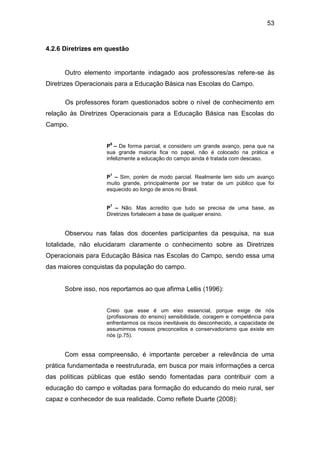 53


4.2.6 Diretrizes em questão


      Outro elemento importante indagado aos professores/as refere-se às
Diretrizes Operacionais para a Educação Básica nas Escolas do Campo.

      Os professores foram questionados sobre o nível de conhecimento em
relação às Diretrizes Operacionais para a Educação Básica nas Escolas do
Campo.

                     6
                    P – De forma parcial, e considero um grande avanço, pena que na
                    sua grande maioria fica no papel, não é colocado na prática e
                    infelizmente a educação do campo ainda é tratada com descaso.

                     1
                    P – Sim, porém de modo parcial. Realmente tem sido um avanço
                    muito grande, principalmente por se tratar de um público que foi
                    esquecido ao longo de anos no Brasil.

                     7
                    P – Não. Mas acredito que tudo se precisa de uma base, as
                    Diretrizes fortalecem a base de qualquer ensino.


      Observou nas falas dos docentes participantes da pesquisa, na sua
totalidade, não elucidaram claramente o conhecimento sobre as Diretrizes
Operacionais para Educação Básica nas Escolas do Campo, sendo essa uma
das maiores conquistas da população do campo.


      Sobre isso, nos reportamos ao que afirma Lellis (1996):


                    Creio que esse é um eixo essencial, porque exige de nós
                    (profissionais do ensino) sensibilidade, coragem e competência para
                    enfrentarmos os riscos inevitáveis do desconhecido, a capacidade de
                    assumirmos nossos preconceitos e conservadorismo que existe em
                    nós (p.75).


      Com essa compreensão, é importante perceber a relevância de uma
prática fundamentada e reestruturada, em busca por mais informações a cerca
das políticas públicas que estão sendo fomentadas para contribuir com a
educação do campo e voltadas para formação do educando do meio rural, ser
capaz e conhecedor de sua realidade. Como reflete Duarte (2008):
 