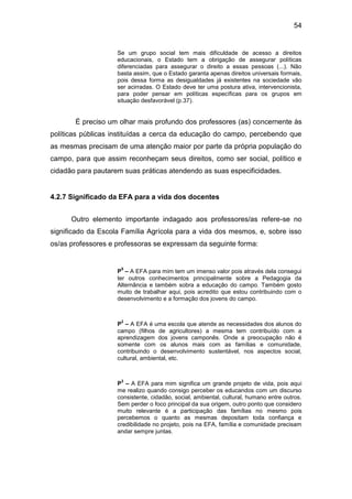 54


                    Se um grupo social tem mais dificuldade de acesso a direitos
                    educacionais, o Estado tem a obrigação de assegurar políticas
                    diferenciadas para assegurar o direito a essas pessoas (...). Não
                    basta assim, que o Estado garanta apenas direitos universais formais,
                    pois dessa forma as desigualdades já existentes na sociedade vão
                    ser acirradas. O Estado deve ter uma postura ativa, intervencionista,
                    para poder pensar em políticas específicas para os grupos em
                    situação desfavorável (p.37).


       É preciso um olhar mais profundo dos professores (as) concernente às
políticas públicas instituídas a cerca da educação do campo, percebendo que
as mesmas precisam de uma atenção maior por parte da própria população do
campo, para que assim reconheçam seus direitos, como ser social, político e
cidadão para pautarem suas práticas atendendo as suas especificidades.


4.2.7 Significado da EFA para a vida dos docentes


      Outro elemento importante indagado aos professores/as refere-se no
significado da Escola Família Agrícola para a vida dos mesmos, e, sobre isso
os/as professores e professoras se expressam da seguinte forma:


                     5
                    P – A EFA para mim tem um imenso valor pois através dela consegui
                    ter outros conhecimentos principalmente sobre a Pedagogia da
                    Alternância e também sobra a educação do campo. Também gosto
                    muito de trabalhar aqui, pois acredito que estou contribuindo com o
                    desenvolvimento e a formação dos jovens do campo.


                     2
                    P – A EFA é uma escola que atende as necessidades dos alunos do
                    campo (filhos de agricultores) a mesma tem contribuído com a
                    aprendizagem dos jovens camponês. Onde a preocupação não é
                    somente com os alunos mais com as famílias e comunidade,
                    contribuindo o desenvolvimento sustentável, nos aspectos social,
                    cultural, ambiental, etc.


                     3
                    P – A EFA para mim significa um grande projeto de vida, pois aqui
                    me realizo quando consigo perceber os educandos com um discurso
                    consistente, cidadão, social, ambiental, cultural, humano entre outros.
                    Sem perder o foco principal da sua origem, outro ponto que considero
                    muito relevante é a participação das famílias no mesmo pois
                    percebemos o quanto as mesmas depositam toda confiança e
                    credibilidade no projeto, pois na EFA, família e comunidade precisam
                    andar sempre juntas.
 