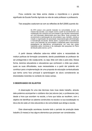 55


      Ficou evidente nas falas acima citadas a importância e o grande
significado da Escola Família Agrícola na vida de cada professor e professor/a.


      Tais acepções coadunam-se com as reflexões de Bof (2006) quando diz:


                     As EFA possui uma grande inserção na comunidade, já que, na
                     maioria das escolas, sua criação ocorre a partir do envolvimento e da
                     mobilização dos membros da comunidade e das famílias interessadas
                     em uma educação diferenciada para seus filhos. Esse processo de
                     envolvimento e participação da comunidade é que, também, orienta a
                     criação e organização da associação responsável pela administração
                     e manutenção da escola. Sendo assim, a própria EFA é considerada
                     como uma extensão da comunidade é viabilizada pelos instrumentos
                     pedagógicos da alternância, principalmente, por meio das visitas
                     realizadas pelos monitores e da realização das pesquisas do Plano
                     de Estudo pelos alunos. (p.91).


      A partir dessas reflexões cabe-nos refletir sobre a necessidade de
instituir políticas de formação consistente, dando possibilidade ao professor de
ser protagonista e não coadjuvante, ou seja, feita com eles e para eles. Dessa
forma, teremos educadores e educadoras que conhecem o chão que pisam,
quais as suas dificuldades, suas necessidades e a partir daí poderão sim
contribuir para a implementação de uma proposta de educação contextualizada
que tenha como foco principal à aprendizagem do aluno considerando as
diversidades inerentes no contexto do nosso campo.


5 OBSERVANDO OS SUJEITOS


      A observação foi uma das técnicas mais ricas deste trabalho, através
dela podemos acompanhar o cotidiano dos (as) alunos (as), e professores (as),
desde a hora que acordam na escola, a hora que todos se recolhem, com o
objetivo de identificar os saberes construídos na escola e a sua socialização no
dia-a-dia de cada um dos educandos e da comunidade que abriga a escola.


      Esta observação aconteceu durante todo o período de produção deste
trabalho (5 meses) e traz alguns elementos que precisam ser considerados.
 