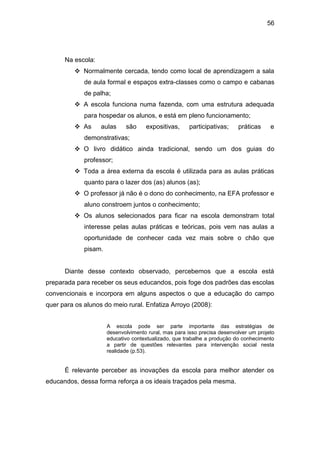 56




      Na escola:
           Normalmente cercada, tendo como local de aprendizagem a sala
             de aula formal e espaços extra-classes como o campo e cabanas
             de palha;
           A escola funciona numa fazenda, com uma estrutura adequada
             para hospedar os alunos, e está em pleno funcionamento;
           As     aulas     são     expositivas,     participativas;     práticas     e
             demonstrativas;
           O livro didático ainda tradicional, sendo um dos guias do
             professor;
           Toda a área externa da escola é utilizada para as aulas práticas
             quanto para o lazer dos (as) alunos (as);
           O professor já não é o dono do conhecimento, na EFA professor e
             aluno constroem juntos o conhecimento;
           Os alunos selecionados para ficar na escola demonstram total
             interesse pelas aulas práticas e teóricas, pois vem nas aulas a
             oportunidade de conhecer cada vez mais sobre o chão que
             pisam.


      Diante desse contexto observado, percebemos que a escola está
preparada para receber os seus educandos, pois foge dos padrões das escolas
convencionais e incorpora em alguns aspectos o que a educação do campo
quer para os alunos do meio rural. Enfatiza Arroyo (2008):


                      A escola pode ser parte importante das estratégias de
                      desenvolvimento rural, mas para isso precisa desenvolver um projeto
                      educativo contextualizado, que trabalhe a produção do conhecimento
                      a partir de questões relevantes para intervenção social nesta
                      realidade (p.53).


      É relevante perceber as inovações da escola para melhor atender os
educandos, dessa forma reforça a os ideais traçados pela mesma.
 