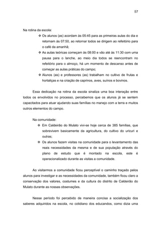 57




Na rotina da escola:
           Os alunos (as) acordam às 05:45 para as primeiras aulas do dia e
             retornam às 07:50, ao retornar todos se dirigem ao refeitório para
             o café da amanhã;
           As aulas teóricas começam às 08:00 e vão até às 11:30 com uma
             pausa para o lanche, ao meio dia todos se reencontram no
             refeitório para o almoço, há um momento de descanso antes de
             começar as aulas práticas do campo;
           Alunos (as) e professores (as) trabalham no cultivo de frutas e
             hortaliças e na criação de caprinos, aves, suínos e bovinos.


      Essa dedicação na rotina da escola sinaliza uma boa interação entre
todos os envolvidos no processo, percebemos que os alunos já se sentem
capacitados para atuar ajudando suas famílias no manejo com a terra e muitos
outros elementos do campo.


      Na comunidade:
           Em Caldeirão do Mulato vivi-se hoje cerca de 385 famílias, que
             sobrevivem basicamente da agricultura, do cultivo do uricuri e
             outras;
           Os alunos fazem visitas na comunidade para o levantamento das
             reais necessidades da mesma e de sua população através do
             plano     de   estudo   que   é   montado   na   escola,   este   é
             operacionalizado durante as visitas a comunidade.


      Ao visitarmos a comunidade ficou perceptível o caminho traçado pelos
alunos para investigar e as necessidades da comunidade, também ficou claro a
conservação dos valores, costumes e da cultura do distrito de Caldeirão do
Mulato durante as nossas observações.


      Nesse período foi percebido de maneira concisa a socialização dos
saberes adquiridos na escola, no cotidiano dos educandos, como dizia uma
 