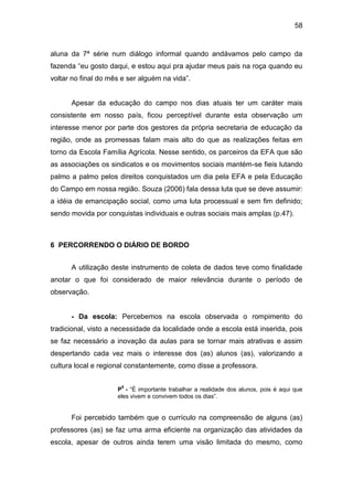 58


aluna da 7ª série num diálogo informal quando andávamos pelo campo da
fazenda “eu gosto daqui, e estou aqui pra ajudar meus pais na roça quando eu
voltar no final do mês e ser alguém na vida”.


      Apesar da educação do campo nos dias atuais ter um caráter mais
consistente em nosso país, ficou perceptível durante esta observação um
interesse menor por parte dos gestores da própria secretaria de educação da
região, onde as promessas falam mais alto do que as realizações feitas em
torno da Escola Família Agrícola. Nesse sentido, os parceiros da EFA que são
as associações os sindicatos e os movimentos sociais mantém-se fieis lutando
palmo a palmo pelos direitos conquistados um dia pela EFA e pela Educação
do Campo em nossa região. Souza (2006) fala dessa luta que se deve assumir:
a idéia de emancipação social, como uma luta processual e sem fim definido;
sendo movida por conquistas individuais e outras sociais mais amplas (p.47).



6 PERCORRENDO O DIÁRIO DE BORDO


      A utilização deste instrumento de coleta de dados teve como finalidade
anotar o que foi considerado de maior relevância durante o período de
observação.


      - Da escola: Percebemos na escola observada o rompimento do
tradicional, visto a necessidade da localidade onde a escola está inserida, pois
se faz necessário a inovação da aulas para se tornar mais atrativas e assim
despertando cada vez mais o interesse dos (as) alunos (as), valorizando a
cultura local e regional constantemente, como disse a professora.

                      5
                     P - “É importante trabalhar a realidade dos alunos, pois é aqui que
                     eles vivem e convivem todos os dias”.


      Foi percebido também que o currículo na compreensão de alguns (as)
professores (as) se faz uma arma eficiente na organização das atividades da
escola, apesar de outros ainda terem uma visão limitada do mesmo, como
 