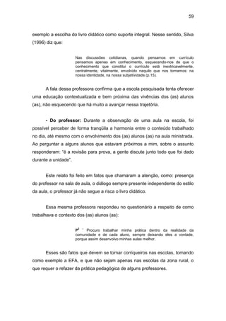 59


exemplo a escolha do livro didático como suporte integral. Nesse sentido, Silva
(1996) diz que:


                      Nas discussões cotidianas, quando pensamos em currículo
                      pensamos apenas em conhecimento, esquecendo-nos de que o
                      conhecimento que constitui o currículo está inextricavelmente,
                      centralmente, vitalmente, envolvido naquilo que nos tornamos: na
                      nossa identidade, na nossa subjetividade (p.15).


      A fala dessa professora confirma que a escola pesquisada tenta oferecer
uma educação contextualizada e bem próxima das vivências dos (as) alunos
(as), não esquecendo que há muito a avançar nessa trajetória.


      - Do professor: Durante a observação de uma aula na escola, foi
possível perceber de forma tranqüila a harmonia entre o conteúdo trabalhado
no dia, até mesmo com o envolvimento dos (as) alunos (as) na aula ministrada.
Ao perguntar a alguns alunos que estavam próximos a mim, sobre o assunto
responderam: “é a revisão para prova, a gente discute junto todo que foi dado
durante a unidade”.


      Este relato foi feito em fatos que chamaram a atenção, como: presença
do professor na sala de aula, o diálogo sempre presente independente do estilo
da aula, o professor já não segue a risca o livro didático.


      Essa mesma professora respondeu no questionário a respeito de como
trabalhava o contexto dos (as) alunos (as):

                       2   –
                      P     Procuro trabalhar minha prática dentro da realidade da
                      comunidade e de cada aluno, sempre deixando eles a vontade,
                      porque assim desenvolvo minhas aulas melhor.


      Esses são fatos que devem se tornar corriqueiros nas escolas, tomando
como exemplo a EFA, e que não sejam apenas nas escolas da zona rural, o
que requer o refazer da prática pedagógica de alguns professores.
 
