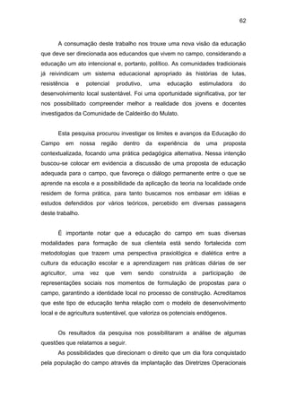 62


       A consumação deste trabalho nos trouxe uma nova visão da educação
que deve ser direcionada aos educandos que vivem no campo, considerando a
educação um ato intencional e, portanto, político. As comunidades tradicionais
já reivindicam um sistema educacional apropriado às histórias de lutas,
resistência    e     potencial     produtivo,   uma     educação       estimuladora    do
desenvolvimento local sustentável. Foi uma oportunidade significativa, por ter
nos possibilitado compreender melhor a realidade dos jovens e docentes
investigados da Comunidade de Caldeirão do Mulato.


       Esta pesquisa procurou investigar os limites e avanços da Educação do
Campo     em       nossa    região   dentro     da   experiência   de    uma    proposta
contextualizada, focando uma prática pedagógica alternativa. Nessa intenção
buscou-se colocar em evidencia a discussão de uma proposta de educação
adequada para o campo, que favoreça o diálogo permanente entre o que se
aprende na escola e a possibilidade da aplicação da teoria na localidade onde
residem de forma prática, para tanto buscamos nos embasar em idéias e
estudos defendidos por vários teóricos, percebido em diversas passagens
deste trabalho.


       É importante notar que a educação do campo em suas diversas
modalidades para formação de sua clientela está sendo fortalecida com
metodologias que trazem uma perspectiva praxiológica e dialética entre a
cultura da educação escolar e a aprendizagem nas práticas diárias de ser
agricultor,   uma     vez    que     vem   sendo     construída    a    participação   de
representações sociais nos momentos de formulação de propostas para o
campo, garantindo a identidade local no processo de construção. Acreditamos
que este tipo de educação tenha relação com o modelo de desenvolvimento
local e de agricultura sustentável, que valoriza os potenciais endógenos.


       Os resultados da pesquisa nos possibilitaram a análise de algumas
questões que relatamos a seguir.
       As possibilidades que direcionam o direito que um dia fora conquistado
pela população do campo através da implantação das Diretrizes Operacionais
 