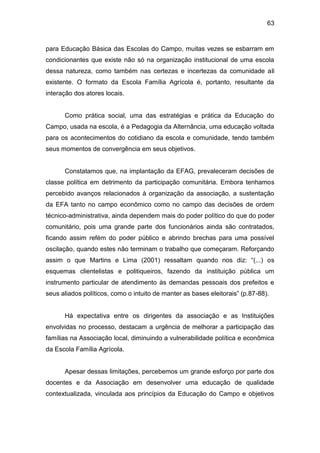 63


para Educação Básica das Escolas do Campo, muitas vezes se esbarram em
condicionantes que existe não só na organização institucional de uma escola
dessa natureza, como também nas certezas e incertezas da comunidade ali
existente. O formato da Escola Família Agrícola é, portanto, resultante da
interação dos atores locais.


      Como prática social, uma das estratégias e prática da Educação do
Campo, usada na escola, é a Pedagogia da Alternância, uma educação voltada
para os acontecimentos do cotidiano da escola e comunidade, tendo também
seus momentos de convergência em seus objetivos.


      Constatamos que, na implantação da EFAG, prevaleceram decisões de
classe política em detrimento da participação comunitária. Embora tenhamos
percebido avanços relacionados à organização da associação, a sustentação
da EFA tanto no campo econômico como no campo das decisões de ordem
técnico-administrativa, ainda dependem mais do poder político do que do poder
comunitário, pois uma grande parte dos funcionários ainda são contratados,
ficando assim refém do poder público e abrindo brechas para uma possível
oscilação, quando estes não terminam o trabalho que começaram. Reforçando
assim o que Martins e Lima (2001) ressaltam quando nos diz: “(...) os
esquemas clientelistas e politiqueiros, fazendo da instituição pública um
instrumento particular de atendimento às demandas pessoais dos prefeitos e
seus aliados políticos, como o intuito de manter as bases eleitorais” (p.87-88).


      Há expectativa entre os dirigentes da associação e as Instituições
envolvidas no processo, destacam a urgência de melhorar a participação das
famílias na Associação local, diminuindo a vulnerabilidade política e econômica
da Escola Família Agrícola.


      Apesar dessas limitações, percebemos um grande esforço por parte dos
docentes e da Associação em desenvolver uma educação de qualidade
contextualizada, vinculada aos princípios da Educação do Campo e objetivos
 