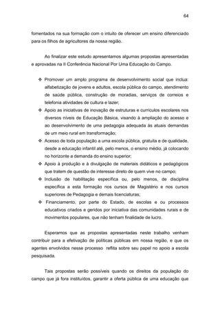64


fomentados na sua formação com o intuito de oferecer um ensino diferenciado
para os filhos de agricultores da nossa região.


      Ao finalizar este estudo apresentamos algumas propostas apresentadas
e aprovadas na II Conferência Nacional Por Uma Educação do Campo.


    Promover um amplo programa de desenvolvimento social que inclua:
      alfabetização de jovens e adultos, escola pública do campo, atendimento
      de saúde pública, construção de moradias, serviços de correios e
      telefonia atividades de cultura e lazer;
    Apoio as iniciativas de inovação de estruturas e currículos escolares nos
      diversos níveis de Educação Básica, visando à ampliação do acesso e
      ao desenvolvimento de uma pedagogia adequada às atuais demandas
      de um meio rural em transformação;
    Acesso de toda população a uma escola pública, gratuita e de qualidade,
      desde a educação infantil até, pelo menos, o ensino médio, já colocando
      no horizonte a demanda do ensino superior;
    Apoio à produção e à divulgação de materiais didáticos e pedagógicos
      que tratem de questão de interesse direto de quem vive no campo;
    Inclusão de habilitação específica ou, pelo menos, de disciplina
      específica a esta formação nos cursos de Magistério e nos cursos
      superiores de Pedagogia e demais licenciaturas;
    Financiamento, por parte do Estado, de escolas e ou processos
      educativos criados e geridos por iniciativa das comunidades rurais e de
      movimentos populares, que não tenham finalidade de lucro.


      Esperamos que as propostas apresentadas neste trabalho venham
contribuir para a efetivação de políticas públicas em nossa região, e que os
agentes envolvidos nesse processo reflita sobre seu papel no apoio a escola
pesquisada.


      Tais propostas serão possíveis quando os direitos da população do
campo que já fora instituídos, garantir a oferta pública de uma educação que
 