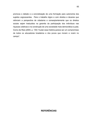65


promova o debate e a concretização de uma formação para autonomia dos
sujeitos cognoscentes. Para o trabalho digno e com direitos e deveres que
reforcem a perspectiva de cidadania e conseqüentemente que os direitos
sociais sejam traduzidos na garantia da participação dos indivíduos nas
riquezas coletivas e na construção de uma sociedade mais democrática e justa.
Como diz Reis (2004, p. 135) “mudar essa história parece ser um compromisso
de todos os educadores brasileiros e dos povos que moram e vivem no
campo”.




                                REFERÊNCIAS
 