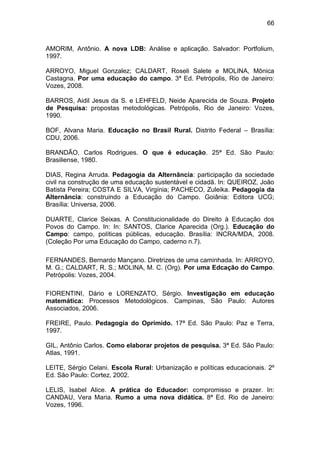 66


AMORIM, Antônio. A nova LDB: Análise e aplicação. Salvador: Portfolium,
1997.

ARROYO, Miguel Gonzalez; CALDART, Roseli Salete e MOLINA, Mônica
Castagna. Por uma educação do campo. 3ª Ed. Petrópolis, Rio de Janeiro:
Vozes, 2008.

BARROS, Aidil Jesus da S. e LEHFELD, Neide Aparecida de Souza. Projeto
de Pesquisa: propostas metodológicas. Petrópolis, Rio de Janeiro: Vozes,
1990.

BOF, Alvana Maria. Educação no Brasil Rural. Distrito Federal – Brasília:
CDU, 2006.

BRANDÃO, Carlos Rodrigues. O que é educação. 25ª Ed. São Paulo:
Brasiliense, 1980.

DIAS, Regina Arruda. Pedagogia da Alternância: participação da sociedade
civil na construção de uma educação sustentável e cidadã. In: QUEIROZ, João
Batista Pereira; COSTA E SILVA, Virgínia; PACHECO, Zuleika. Pedagogia da
Alternância: construindo a Educação do Campo. Goiânia: Editora UCG;
Brasília: Universa, 2006.

DUARTE, Clarice Seixas. A Constitucionalidade do Direito à Educação dos
Povos do Campo. In: In: SANTOS, Clarice Aparecida (Org.). Educação do
Campo: campo, políticas públicas, educação. Brasília: INCRA/MDA, 2008.
(Coleção Por uma Educação do Campo, caderno n.7).

FERNANDES, Bernardo Mançano. Diretrizes de uma caminhada. In: ARROYO,
M. G.; CALDART, R. S.; MOLINA, M. C. (Org). Por uma Edcação do Campo.
Petrópolis: Vozes, 2004.

FIORENTINI, Dário e LORENZATO, Sérgio. Investigação em educação
matemática: Processos Metodológicos. Campinas, São Paulo: Autores
Associados, 2006.

FREIRE, Paulo. Pedagogia do Oprimido. 17ª Ed. São Paulo: Paz e Terra,
1997.

GIL, Antônio Carlos. Como elaborar projetos de pesquisa. 3ª Ed. São Paulo:
Atlas, 1991.

LEITE, Sérgio Celani. Escola Rural: Urbanização e políticas educacionais. 2º
Ed. São Paulo: Cortez, 2002.

LELIS, Isabel Alice. A prática do Educador: compromisso e prazer. In:
CANDAU, Vera Maria. Rumo a uma nova didática. 8ª Ed. Rio de Janeiro:
Vozes, 1996.
 