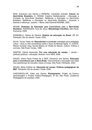 68


REIS, Edmerson dos Santos e PEREIRA, Vanderléa Andrade. Educar no
Semi-Árido Brasileiro. In: RESAB. Caderno Multidisciplinar – Educação e
Contexto do Semi-Árido Brasileiro: Refletindo a Educação no Semi-Árido
Brasileiro: Refletindo a Educação no Semi-Árido Brasileiro... Ousando e
fazendo a diferença. Juazeiro – Bahia, Selo Editorial RESABE, 2005.

RESAB. Diretrizes da Educação para Convivência com o Semi-Árido
Brasileiro. RODRIGUES, Auro de Jesus. Metodologia Científica. São Paulo:
Avercamp, 2006.

ROMANELLI, Otaíza de Oliveira. História da educação no Brasil. 28ª Ed.
Petrópolis, Rio de Janeiro: Vozes, 2003.

SILVA, Tomaz Tadeu da. Descolonizar o currículo: estratégia para pedagogia
crítica – Dois ou três comentários sobre o texto de Michael Apple. In: COSTA,
Marisa Vorraber (org). Escola Básica na Virada do Século. Cultura, Política e
currículo. São Paulo: Cortez, 1996.

SANTOS, Clarice Aparecida. Por uma educação do campo: – campo –
políticas públicas – educação. Brasília, Incra: MDA, 2008.

SOUZA, Ivânia Paula Freitas de e REIS, Edmerson dos Santos. Educação
para a convivência com o Semi-Árido: reencontrando a educação com base
nas experiências de Canudos, Uaúa e Curaça. São Paulo: Petrópolis, 2003.

SOUZA, Maria Antônia de. Educação do campo: Práticas pedagógicas do
MST. Petrópolis, Rio de Janeiro: Vozes, 2008.

VASCONCELLOS, Celso dos Santos. Planejamento: Projeto de Ensino-
Aprendizagem e Projeto Político-Pedagógico. 8ª Ed. São Paulo: (Cadernos
Pedagógicos do Libertad), 2000.
 