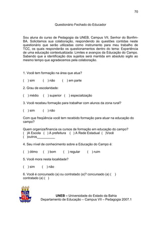 70


                              Questionário Fechado do Educador


Sou aluna do curso de Pedagogia da UNEB, Campus VII, Senhor do Bonfim-
BA. Solicitamos sua colaboração, respondendo às questões contidas neste
questionário que serão utilizadas como instrumento para meu trabalho de
TCC, os quais responderão os questionamentos dentro do tema: Experiência
de uma educação contextualizada: Limites e avanços da Educação do Campo.
Sabendo que a identificação dos sujeitos será mantida em absoluto sigilo ao
mesmo tempo que agradecemos pela colaboração.


1. Você tem formação na área que atua?

(   ) sim      (      ) não       (       ) em parte

2. Grau de escolaridade:

(   ) médio       (   ) superior (         ) especialização

3. Você recebeu formação para trabalhar com alunos da zona rural?

(   ) sim      (      ) não

Com que freqüência você tem recebido formação para atuar na educação do
campo?

Quem organiza/financia os cursos de formação em educação do campo?
( )A Escola ( ) A prefeitura ( ) A Rede Estadual ( )Você
( )outros__________

4. Seu nível de conhecimento sobre a Educação do Campo é:

(   ) ótimo       (   ) bom           (   ) regular    (   ) ruim

5. Você mora nesta localidade?

(   ) sim     (       ) não

6. Você é concursado (a) ou contratado (a)? concursado (a) (        )
contratado (a) ( )




                      UNEB – Universidade do Estado da Bahia
              Departamento de Educação – Campus VII – Pedagogia 2007.1
 