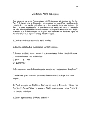 71


                        Questionário Aberto do Educador


Sou aluna do curso de Pedagogia da UNEB, Campus VII, Senhor do Bonfim-
BA. Solicitamos sua colaboração, respondendo às questões contidas neste
questionário que serão utilizadas como instrumento para meu trabalho de
TCC, os quais responderão os questionamentos dentro do tema: Experiência
de uma educação contextualizada: Limites e avanços da Educação do Campo.
Sabendo que a identificação dos sujeitos será mantida em absoluto sigilo, ao
mesmo tempo que agradecemos pela colaboração.


1.Como é trabalhado o currículo desta escola?


2. Como é trabalhado o contexto dos alunos? Explique.


3. Em sua opinião o ensino e aprendizagem desta escola tem contribuído para
o desenvolvimento rural sustentável?
( ) sim     (   ) não
De que forma?


4. Os conteúdos abordados pela escola atendem as necessidades dos alunos?


5. Para você quais os limites e avanços da Educação do Campo em nossa
região?.


6. Você conhece as Diretrizes Operacionais para a Educação Básica nas
Escolas do Campo? Você considera as Diretrizes um avanço para a Educação
do Campo? Justifique.


7. Qual o significado da EFAG na sua vida?
 