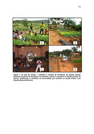 73




                                    A                                           B




                                    C                                           D

Figura 1: A) aula de campo – cuidados e colheita de hortaliças. B) espaço escolar
dedicado ao plantio de hortaliças. C) momento cultural e recreativo no âmbito escolar. D)
alunos, professores e membros da comunidade que auxiliam na escola (Fotos: Luci
Cláudia Alves de Oliveira)
 