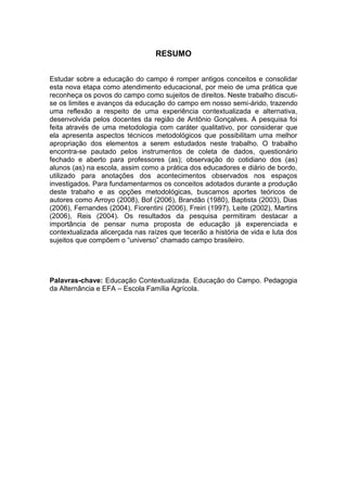 RESUMO


Estudar sobre a educação do campo é romper antigos conceitos e consolidar
esta nova etapa como atendimento educacional, por meio de uma prática que
reconheça os povos do campo como sujeitos de direitos. Neste trabalho discuti-
se os limites e avanços da educação do campo em nosso semi-árido, trazendo
uma reflexão a respeito de uma experiência contextualizada e alternativa,
desenvolvida pelos docentes da região de Antônio Gonçalves. A pesquisa foi
feita através de uma metodologia com caráter qualitativo, por considerar que
ela apresenta aspectos técnicos metodológicos que possibilitam uma melhor
apropriação dos elementos a serem estudados neste trabalho. O trabalho
encontra-se pautado pelos instrumentos de coleta de dados, questionário
fechado e aberto para professores (as); observação do cotidiano dos (as)
alunos (as) na escola, assim como a prática dos educadores e diário de bordo,
utilizado para anotações dos acontecimentos observados nos espaços
investigados. Para fundamentarmos os conceitos adotados durante a produção
deste trabaho e as opções metodológicas, buscamos aportes teóricos de
autores como Arroyo (2008), Bof (2006), Brandão (1980), Baptista (2003), Dias
(2006), Fernandes (2004), Fiorentini (2006), Freiri (1997), Leite (2002), Martins
(2006), Reis (2004). Os resultados da pesquisa permitiram destacar a
importância de pensar numa proposta de educação já experenciada e
contextualizada alicerçada nas raízes que tecerão a história de vida e luta dos
sujeitos que compõem o “universo” chamado campo brasileiro.




Palavras-chave: Educação Contextualizada. Educação do Campo. Pedagogia
da Alternância e EFA – Escola Família Agrícola.
 