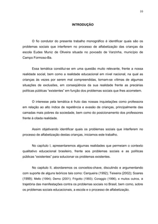 10



                                   INTRODUÇÃO




      O fio condutor do presente trabalho monográfico é identificar quais são os
problemas sociais que interferem no processo de alfabetização das crianças da
escola Eudes Muniz de Oliveira situada no povoado de Varzinha, município de
Campo Formoso-Ba.


      Essa temática constitui-se em uma questão muito relevante, frente a nossa
realidade social, bem como a realidade educacional em nível nacional, na qual as
crianças às vezes por serem mal compreendidas, tornam-se vítimas de algumas
situações de exclusões, em conseqüência da sua realidade frente as precárias
políticas públicas “existentes” em função dos problemas sociais que lhes acometem.


      O interesse pela temática é fruto das nossas inquietações como professora
em relação ao alto índice de repetência e evasão de crianças, principalmente das
camadas mais pobres da sociedade, bem como do posicionamento dos professores
frente à citada realidade.


      Assim objetivando identificar quais os problemas sociais que interferem no
processo de alfabetização destas crianças, iniciamos este trabalho.


      No capítulo I, apresentaremos algumas realidades que permeiam o contexto
qualitativo educacional brasileiro, frente aos problemas sociais e as políticas
públicas “existentes” para solucionar os problemas existentes.


      No capitulo II, abordaremos os conceitos-chave, discutindo e argumentando
com suporte de alguns teóricos tais como: Cerqueira (1992); Teixeira (2002); Soares
(1999); Mello (1994); Demo (2001); Frigotto (1993); Coraggio (1996), e muitos outros, a
trajetória das manifestações contra os problemas sociais no Brasil, bem como, sobre
os problemas sociais educacionais, a escola e o processo de alfabetização.
 