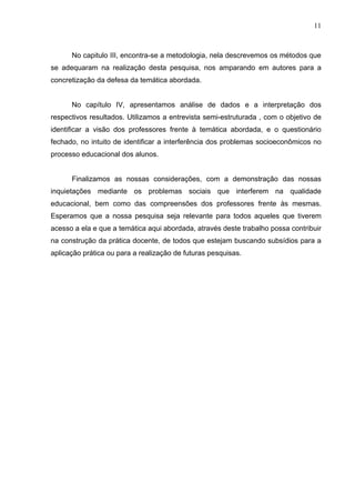 11



      No capitulo III, encontra-se a metodologia, nela descrevemos os métodos que
se adequaram na realização desta pesquisa, nos amparando em autores para a
concretização da defesa da temática abordada.


      No capítulo IV, apresentamos análise de dados e a interpretação dos
respectivos resultados. Utilizamos a entrevista semi-estruturada , com o objetivo de
identificar a visão dos professores frente à temática abordada, e o questionário
fechado, no intuito de identificar a interferência dos problemas socioeconômicos no
processo educacional dos alunos.


      Finalizamos as nossas considerações, com a demonstração das nossas
inquietações mediante os problemas sociais que interferem na qualidade
educacional, bem como das compreensões dos professores frente às mesmas.
Esperamos que a nossa pesquisa seja relevante para todos aqueles que tiverem
acesso a ela e que a temática aqui abordada, através deste trabalho possa contribuir
na construção da prática docente, de todos que estejam buscando subsídios para a
aplicação prática ou para a realização de futuras pesquisas.
 