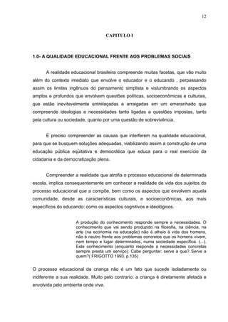12



                                     CAPITULO I



1.0- A QUALIDADE EDUCACIONAL FRENTE AOS PROBLEMAS SOCIAIS


      A realidade educacional brasileira compreende muitas facetas, que vão muito
além do contexto imediato que envolve o educador e o educando , perpassando
assim os limites ingênuos do pensamento simplista e vislumbrando os aspectos
amplos e profundos que envolvem questões políticas, socioeconômicas e culturais,
que estão inevitavelmente entrelaçadas e arraigadas em um emaranhado que
compreende ideologias e necessidades tanto ligadas a questões impostas, tanto
pela cultura ou sociedade, quanto por uma questão de sobrevivência.


      É preciso compreender as causas que interferem na qualidade educacional,
para que se busquem soluções adequadas, viabilizando assim a construção de uma
educação pública eqüitativa e democrática que educa para o real exercício da
cidadania e da democratização plena.


      Compreender a realidade que atrofia o processo educacional de determinada
escola, implica consequentemente em conhecer a realidade de vida dos sujeitos do
processo educacional que a compõe, bem como os aspectos que envolvem aquela
comunidade, desde as características culturais, e socioeconômicas, aos mais
específicos do educando: como os aspectos cognitivos e ideológicos.


                    A produção do conhecimento responde sempre a necessidades. O
                    conhecimento que vai sendo produzido na filosofia, na ciência, na
                    arte (na economia na educação) não é alheio à vida dos homens,
                    não é neutro frente aos problemas concretos que os homens vivem,
                    nem tempo e lugar determinados, numa sociedade específica. (...).
                    Este conhecimento (enquanto responde a necessidades concretas
                    sempre presta um serviço). Cabe perguntar: serve a que? Serve a
                    quem?( FRIGOTTO 1993, p.135)


O processo educacional da criança não é um fato que sucede isoladamente ou
indiferente a sua realidade. Muito pelo contrario: a criança é diretamente afetada e
envolvida pelo ambiente onde vive.
 