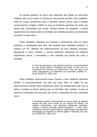14



          As escolas públicas, de forma mais específica das regiões do semi-árido
brasileiro são as que estão no ranking dos percentuais de baixo nível qualitativo.
Entre os muitos contribuintes para o resultado desses índices está a questão
socioeconômica, Friggoto, (1993); no caso, as atividades geradoras de renda, que
obriga pela necessidade que muitas crianças deixem de freqüentar a escola
regularmente para desenvolver as atividades dos trabalhos pesados nas plantações
de sisal ou na agricultura.


          Essas atividades realizadas por crianças e adolescentes além de serem
perigosas e inadequadas para eles, são proibidas pela legislação brasileira. E
acabam, por fim, afetando seu desenvolvimento em seus aspectos psíquicos,
educacional e físico, tornando a criança totalmente desprovida de melhores
expectativas futuras, e trancafiada a uma realidade que parece ser única e
inevitável.


                       O modo de produção da vida material condiciona o desenvolvimento
                       da vida social, política e intelectual em geral, (e que) não é a
                       consciência dos homens que determinam o seu ser, mas é seu
                       social, inversamente, que determina sua consciência. (MARX, K. ,
                       apud. FRIGOTTO. 1993, p.24)


          Esses trabalhos desenvolvidos pelas crianças e seus familiares interferem
também no acompanhamento dos pais aos seus filhos no trajeto do seu
desenvolvimento escolar. Essa interferência existe não simplesmente pelo que se
refere à questão de tempo, embora seja um dos fatos. Mas, também, no que se
relaciona a politização dos seus pais, bem como, a expectativa de vida e ascensão
social.

                       O rendimento escolar, a permanência ou não ao longo da trajetória
                       escolar são tidos como função de um conjunto de “fatores”. As
                       análises multivariadas, com elaborada sofisticação estatística,
                       chegam à mesma conclusão (quase metafísica) _ o fator sócio-
                       econômico é que tem o peso maior na “determinação” das diferenças
                       encontradas; em seguida, os fatores ligados à educação dos pais,
                       etc. (FRIGOTTO, 1993, p.49.)
 