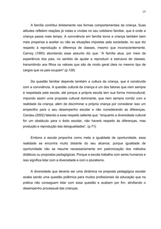 15



     A família contribui diretamente nas formas comportamentais da criança. Suas
atitudes refletem reações já vistas e vividas no seu cotidiano familiar, que é onde a
criança passa mais tempo. A convivência em família torna a criança também bem
mais propensa a aceitar ou não as situações impostas pela sociedade, no que diz
respeito à reprodução e diferença de classes, mesmo que inconscientemente.
Carnoy (1993) abordando esse assunto diz que: “A família atua, por meio da
experiência dos pais, no sentido de ajudar a reproduzir a estrutura de classes,
transmitindo aos filhos os valores que são de modo geral úteis no mesmo tipo de
cargos que os pais ocupam”.(p.128)


     Da questão familiar depende também a cultura da criança, que é construída
com a convivência. A questão cultural da criança é um dos fatores que nem sempre
é respeitada pela escola, até porque a própria escola tem sua forma monocultural,
impondo assim uma proposta cultural dominante, que nem sempre condiz com a
realidade da criança; além de discriminar a própria criança por considerar isso um
empecilho para o seu desempenho escolar e não considerando as diferenças.
Candau (2002) falando a esse respeito salienta que: “enquanto a diversidade cultural
for um obstáculo para o êxito escolar, não haverá respeito às diferenças, mas
produção e reprodução das desigualdades”. (p.71)


     Embora a escola proponha como meta a igualdade de oportunidade, essa
realidade se encontra muito distante do seu alcance; porque igualdade de
oportunidade não se resume necessariamente em padronização dos métodos
didáticos ou propostas pedagógicas. Porque a escola trabalha com seres humanos e
isso significa lidar com a diversidade e com o pluralismo.


     A diversidade que deveria ser uma dinâmica na proposta pedagógica escolar
acaba sendo uma questão polêmica para muitos profissionais da educação que na
prática não conseguem lidar com essa questão e acabam por fim, atrofiando o
desempenho processual das crianças.
 