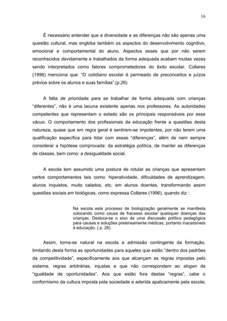 16



     É necessário entender que a diversidade e as diferenças não são apenas uma
questão cultural, mas engloba também os aspectos do desenvolvimento cognitivo,
emocional e comportamental do aluno. Aspectos esses que por não serem
reconhecidos devidamente e trabalhados da forma adequada acabam muitas vezes
sendo interpretados como fatores comprometedores do êxito escolar. Collares
(1996) menciona que: “O cotidiano escolar é permeado de preconceitos e juízos
prévios sobre os alunos e suas famílias”.(p.26)


     A falta de prioridade para se trabalhar de forma adequada com crianças
“diferentes”, não é uma lacuna existente apenas nos professores. As autoridades
competentes que representam o estado são os principais responsáveis por esse
vácuo. O comportamento dos profissionais da educação frente a questões desta
natureza, quase que em regra geral é sentirem-se impotentes, por não terem uma
qualificação específica para lidar com essas “diferenças”, além de nem sempre
considerar a hipótese comprovada: da estratégia política, de manter as diferenças
de classes, bem como: a desigualdade social.


     A escola tem assumido uma postura de rotular as crianças que apresentam
certos comportamentos tais como: hiperatividade, dificuldades de aprendizagem,
alunos inquietos, muito calados, etc. em alunos doentes, transformando assim
questões sociais em biológicas, como expressa Collares (1996), quando diz :


                    Na escola este processo de biologização geralmente se manifesta
                    colocando como causa de fracasso escolar quaisquer doenças das
                    crianças. Desloca-se o eixo de uma discussão político pedagógica
                    para causas e soluções pretensamente médicas, portanto inacessíveis
                    à educação. ( p. 28).


     Assim, torna-se natural na escola a admissão contingente da formação,
limitando desta forma as oportunidades para aqueles que estão “dentro dos padrões
da competitividade”, especificamente aos que alcançam as regras impostas pelo
sistema, regras arbitrárias, injustas e que não correspondem ao slogan de
“igualdade de oportunidades”. Aos que estão fora destas “regras”, cabe o
conformismo da cultura imposta pela sociedade e aderida apaticamente pela escola;
 