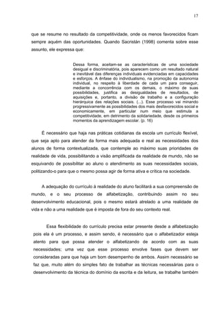 17



que se resume no resultado da competitividade, onde os menos favorecidos ficam
sempre aquém das oportunidades. Quando Sacristán (1998) comenta sobre esse
assunto, ele expressa que:


                    Dessa forma, aceitam-se as características de uma sociedade
                    desigual e discriminatória, pois aparecem como um resultado natural
                    e inevitável das diferenças individuais evidenciadas em capacidades
                    e esforços. A ênfase do individualismo, na promoção da autonomia
                    individual, no respeito à liberdade de cada um para conseguir,
                    mediante a concorrência com os demais, o máximo de suas
                    possibilidades, justifica as desigualdades de resultados, de
                    aquisições e, portanto, a divisão de trabalho e a configuração
                    hierárquica das relações sociais. (...). Esse processo vai minando
                    progressivamente as possibilidades dos mais desfavorecidos social e
                    economicamente, em particular num meio que estimula a
                    competitividade, em detrimento da solidariedade, desde os primeiros
                    momentos da aprendizagem escolar. (p. 16)


     É necessário que haja nas práticas cotidianas da escola um currículo flexível,
que seja apto para atender da forma mais adequada e real as necessidades dos
alunos de forma contextualizada, que contemple ao máximo suas prioridades de
realidade de vida, possibilitando a visão amplificada da realidade de mundo, não se
esquivando de possibilitar ao aluno o atendimento as suas necessidades sociais,
politizando-o para que o mesmo possa agir de forma ativa e crítica na sociedade.


     A adequação do currículo à realidade do aluno facilitará a sua compreensão de
mundo, e o seu processo de alfabetização, contribuindo assim no seu
desenvolvimento educacional, pois o mesmo estará atrelado a uma realidade de
vida e não a uma realidade que é imposta de fora do seu contexto real.


       Essa flexibilidade do currículo precisa estar presente desde a alfabetização
 pois ela é um processo, e assim sendo, é necessário que o alfabetizador esteja
 atento para que possa atender o alfabetizando de acordo com as suas
 necessidades; uma vez que esse processo envolve fases que devem ser
 consideradas para que haja um bom desempenho de ambos. Assim necessário se
 faz que, muito além do simples fato de trabalhar as técnicas necessárias para o
 desenvolvimento da técnica do domínio da escrita e da leitura, se trabalhe também
 