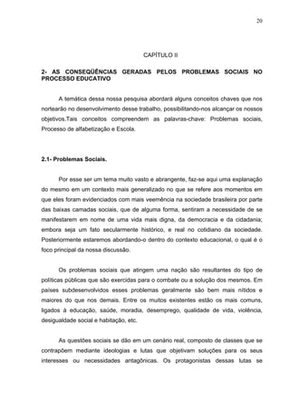 20




                                        CAPÍTULO II

2- AS CONSEQÜÊNCIAS GERADAS PELOS PROBLEMAS SOCIAIS NO
PROCESSO EDUCATIVO


      A temática dessa nossa pesquisa abordará alguns conceitos chaves que nos
nortearão no desenvolvimento desse trabalho, possibilitando-nos alcançar os nossos
objetivos.Tais conceitos compreendem as palavras-chave: Problemas sociais,
Processo de alfabetização e Escola.




2.1- Problemas Sociais.


      Por esse ser um tema muito vasto e abrangente, faz-se aqui uma explanação
do mesmo em um contexto mais generalizado no que se refere aos momentos em
que eles foram evidenciados com mais veemência na sociedade brasileira por parte
das baixas camadas sociais, que de alguma forma, sentiram a necessidade de se
manifestarem em nome de uma vida mais digna, da democracia e da cidadania;
embora seja um fato secularmente histórico, e real no cotidiano da sociedade.
Posteriormente estaremos abordando-o dentro do contexto educacional, o qual é o
foco principal da nossa discussão.


      Os problemas sociais que atingem uma nação são resultantes do tipo de
políticas públicas que são exercidas para o combate ou a solução dos mesmos. Em
países subdesenvolvidos esses problemas geralmente são bem mais nítidos e
maiores do que nos demais. Entre os muitos existentes estão os mais comuns,
ligados à educação, saúde, moradia, desemprego, qualidade de vida, violência,
desigualdade social e habitação, etc.


      As questões sociais se dão em um cenário real, composto de classes que se
contrapõem mediante ideologias e lutas que objetivam soluções para os seus
interesses ou necessidades antagônicas. Os protagonistas dessas lutas se
 