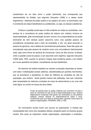 21



caracterizam de um lado como o poder dominante, que corresponde aos
representantes do Estado, que segundo Cerqueira (1992) é a classe social
hegemônica , detentora do poder político e do capital e do outro, os dominados; que
é constituída da classe trabalhadora ou proletariado, ou seja, as classes subalternas.


      Embora a questão social seja um fato evidente em todas as sociedades, nem
sempre há a consciência do poder público de tratá-la com critérios mínimos de
responsabilidade, pela concretização do bem comum; há a preponderância do poder
dominante de nem sempre querer assumi-la como uma questão passiva de
providências necessárias para o bem da sociedade; e sim, em geral assumem a
postura de ignorá-la, sob a defesa de conveniências particulares. Esse fato pode ser
concretizado seja pela postura de rotulá-la como uma circunstância historicamente
inata, seja como forma de tachá-la de irreversível. Como de fato ocorreu no Brasil,
onde a questão social só passou a ser assumida como legítima, segundo Cerqueira
(1992) após 1930, quando no governo Vargas esse problema passa a ser tratado
por novos aparelhos do Estado, consolidando nas leis trabalhistas.


      No decorrer da história brasileira as maiores conquistas adquiridas se deram
com lutas e mobilizações sociais coletivas, caracterizadas por grandes movimentos,
que se levantaram e persistiram no ideal da melhoria de condições de vida da
população, que embora , tendo grande maioria não politizada, mas que, induzidos
pela necessidade de melhores condições de modo de sobrevivência e por uma vida
mais digna, se uniram em busca de seus ideais.


                     Foram de grande peso as ações coletivas que ocorreram no país a
                     partir do momento em que se dá a redemocratização e que, embora
                     objetivassem mudanças mais gerais nas instituições ou nas políticas
                     públicas, tiveram impacto ou sedimentaram-se sobre o local,
                     contribuindo para que esse se dinamizasse, gerando outros tipos de
                     ações e organizações. (TEIXEIRA, 2002. p.120).



      Os movimentos sociais foram aos poucos se organizando, à medida das
necessidades bem como dos resultados obtidos, atingindo assim os diversos grupos
sociais. Dos quais se originaram muitas organizações, associações e sindicatos,
 