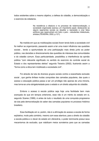 22



todos existentes sobre o mesmo objetivo; a defesa do cidadão, a democratização e
o exercício da cidadania.


                     Na resistência a ditadura e no processo de redemocratização, a
                     sociedade organizada exerceu um importante papel, destacando se
                     alguns segmentos sociais ao desafiar a repressão e criar fatos
                     políticos que repercutiram em todo o país – estudantes intelectuais,
                     artistas.(TEIXEIRA, 2002, p.121).



       Na medida em que as mobilizações sociais foram tendo êxito a sociedade civil
foi melhor se organizando, passando assim a ter uma maior influência nas questões
sociais , tendo a oportunidade de uma participação mais direta junto ao poder
público, nas decisões e direcionamento das questões de interesse das comunidades
e do cidadão comum. Essa particularidade, possibilitou a interferência da opinião
pública “com relevante significado no sentido do exercício do controle social do
Estado e dos representantes eleitos” segundo Teixeira (2002), ilustrando assim a
“forma como a ética tem mobilizado a sociedade civil”.


       Foi através da luta de diversos grupos sociais contra a exacerbada exclusão
social , que ganha ênfase muitas conquistas das camadas populares, das quais o
acesso a educação pública passa a ser um privilégio não apenas de uma minoria,
mas torna-se uma obrigatoriedade para o estado e um direito adquirido do cidadão.


       Embora o acesso à escola pública seja hoje uma facilidade bem mais
avançada do que em tempos anteriores, esse não é um mérito do estado em si,
segundo Soares (1999), é antes de tudo o resultado de uma conquista progressiva
da luta pela democratização do saber das camadas populares no processo histórico
brasileiro.


       Essa facilitação em si, porém, não é a afirmação do acesso a escola de forma
eqüitativa, muito pelo contrário, mesmo com essa abertura, para o direito do cidadão
a escola pública e o dever do estado em oferecê-la, o poder dominante possui seus
mecanismos de exclusão, que viabilizam meios sorrateiros para que as camadas
 