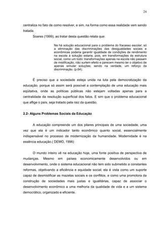 24



centraliza no fato de como resolver, e sim, na forma como essa realidade vem sendo
tratada.
      Soares (1999), ao tratar desta questão relata que:

                      Na há solução educacional para o problema do fracasso escolar; só
                      a eliminação das discriminações das desigualdades sociais e
                      econômicas poderia garantir igualdade de condições de rendimento
                      na escola à solução estaria, pois, em transformações da estrutura
                      social, como um todo: transformações apenas na escola não passam
                      de mistificação, não surtem efeito e parecem mesmo ter o objetivo de
                      apenas simular soluções; sendo na verdade, um reforço da
                      discriminação. (p.64).


      É preciso que a sociedade esteja unida na luta pela democratização da
educação, porque só assim será possível a contemplação de uma educação mais
eqüitativa, onde as políticas públicas não estejam voltadas apenas para a
centralidade da resolução superficial dos fatos. E sim que o problema educacional
que aflige o país, seja tratado pela raiz da questão.


2.2- Alguns Problemas Sociais da Educação


      A educação compreende um dos pilares principais de uma sociedade, uma
vez que ela é um indicador tanto econômico quanto social, essencialmente
indispensável no processo de modernização da humanidade. Modernidade é na
essência educação.( DEMO, 1996)


      O mundo inteiro vê na educação hoje, uma fonte positiva de perspectiva de
mudanças.     Mesmo     em     países    economicamente       desenvolvidos     ou    em
desenvolvimento, onde o sistema educacional não tem sido submetido a constantes
reformas, objetivando a eficiência e equidade social; ela é vista como um suporte
capaz de desmistificar as mazelas sociais e os conflitos, e como uma promotora da
construção de sociedades mais justas e igualitárias, capaz de associar o
desenvolvimento econômico a uma melhoria da qualidade de vida e a um sistema
democrático, organizado e eficiente.
 