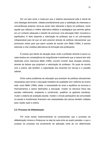 26




       Em um país como o nosso,em que o sistema educacional está à mercê de
uma ideologia dominante, voltada prioritariamente para a satisfação de interesses e
conveniências próprias; torna-se ainda mais relevante a figura do professor; como
aquele que utilizaria a melhor alternativa didática e pedagógica que permita aplicar
em um contexto adequado o desafio de promover uma educação hábil, inovadora e
significativa. E disto depende a valorização do professor que é um pré-requisito
indispensável para tal que só será possível através de políticas educacionais que
promovam meios para que assim suceda de acordo com Mello (1994), é preciso
estimular e criar modelos alternativos de formação dos professores.


       É preciso que diante da situação atual, onde a profissão docente é pouco ou
nada atrativa em conseqüência do insignificante investimento que a mesma tem sido
destinada como menciona Mello (1994), convém inverter essa situação precária,
através de fatores que propiciem a valorização do professor. Os quais de acordo
com a autora, são também: a capacitação dos docentes em serviço e a questão
salarial.


       Entre outros problemas da educação que precisam de políticas educacionais
necessárias para tornar a educação brasileira de qualidade com melhoria do ensino
está, como Mello (1994), relata: a necessidade de rever e equilibrar os recursos e
financiamentos a serem destinados a educação, investir na estrutura física das
escolas melhorando, ampliando e construindo, qualificar os gestores escolares,
mudar o sistema de avaliação escolar, manter o vínculo participativo da comunidade
na escola e investimento financeiro nas necessidades dos alunos também voltados
para: saúde, lazer e cultura.


2.3- Processo de Alfabetização


       Por muito tempo tradicionalmente se compreendeu que o processo de
alfabetização iniciava e findava-se na sala de aula entre as quatro paredes, e que o
sucesso do processo era proveniente da aplicação certa de um determinado
 