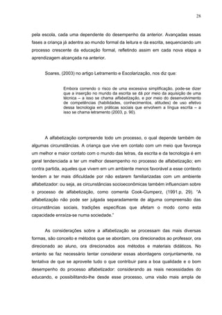 28



pela escola, cada uma dependente do desempenho da anterior. Avançadas essas
fases a criança já adentra ao mundo formal da leitura e da escrita, sequenciando um
processo crescente da educação formal, refletindo assim em cada nova etapa a
aprendizagem alcançada na anterior.


      Soares, (2003) no artigo Letramento e Escolarização, nos diz que:


               Embora correndo o risco de uma excessiva simplificação, pode-se dizer
               que a inserção no mundo da escrita se dá por meio da aquisição de uma
               técnica – a isso se chama alfabetização, e por meio do desenvolvimento
               de competências (habilidades, conhecimentos, atitudes) de uso efetivo
               dessa tecnologia em práticas sociais que envolvem a língua escrita – a
               isso se chama letramento (2003, p. 90).




      A alfabetização compreende todo um processo, o qual depende também de
algumas circunstâncias. A criança que vive em contato com um meio que favoreça
um melhor e maior contato com o mundo das letras, da escrita e da tecnologia é em
geral tendenciada a ter um melhor desempenho no processo de alfabetização; em
contra partida, aqueles que vivem em um ambiente menos favorável a esse contexto
tendem a ter mais dificuldade por não estarem familiarizadas com um ambiente
alfabetizador: ou seja, as circunstâncias socioeconômicas também influenciam sobre
o processo de alfabetização, como comenta Cook-Gumperz, (1991.p, 29). “A
alfabetização não pode ser julgada separadamente de alguma compreensão das
circunstâncias sociais, tradições específicas que afetam o modo como esta
capacidade enraíza-se numa sociedade.”


      As considerações sobre a alfabetização se processam das mais diversas
formas, são conceito e métodos que se abordam, ora direcionados ao professor, ora
direcionado ao aluno, ora direcionados aos métodos e materiais didáticos. No
entanto se faz necessário tentar considerar essas abordagens conjuntamente, na
tentativa de que se aproveite tudo o que contribuir para a boa qualidade e o bom
desempenho do processo alfabetizador: considerando as reais necessidades do
educando, e possibilitando-lhe desde esse processo, uma visão mais ampla de
 