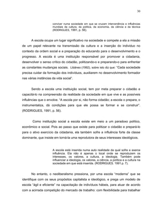 30



                      conviver numa sociedade em que se cruzam interveniência e influências
                      mundiais da cultura, da política, da economia, da ciência e da técnica
                      (RODRIGUES, 1991, p. 56).



      A escola ocupa um lugar significativo na sociedade e compete a ela a missão
de um papel relevante na transmissão da cultura e a inserção do individuo no
contexto da ordem social e a preparação do educando para o desenvolvimento e o
progresso. A escola é uma instituição responsável por promover a cidadania,
desenvolver o senso crítico do cidadão, politizando-o e preparando-o para enfrentar
as constantes mudanças sociais. Libâneo (1992), sobre isto diz que: “Cada sociedade
precisa cuidar da formação dos indivíduos, auxiliarem no desenvolvimento formador
nas várias instâncias da vida social”.


      Sendo a escola uma instituição social, tem por meta preparar o cidadão e
capacitá-lo na compreensão da realidade da sociedade em que vive e as possíveis
influências que o envolve. “A escola por si, não forma cidadão; a escola o prepara, o
instrumentaliza, dá condições para que ele possa se formar e se construir”.
(RODRIGUES, 1991, p. 56).


       Como instituição social a escola existe em meio a um paradoxo político,
econômico e social. Pois ao passo que existe para politizar o cidadão e prepará-lo
para o ativo exercício da cidadania, ela também sofre a influência forte da classe
dominante, que insiste em torná-la uma reprodutora de seus interesses ideológicos.


                      A escola está inserida numa auto realidade da qual sofre e exerce
                      influência. Ela não é apenas o local onde se reproduzem os
                      interesses, os valores, a cultura, a ideologia. Também pode
                      influenciar a ideologia, os valores, a ciência, a política e a cultura na
                      sociedade em que está inserida. (RODRIGUES. 1991.p. 7).


      No entanto, o neoliberalismo pressiona, por uma escola “moderna” que se
identifique com os seus propósitos capitalista e ideológico, e prega um modelo de
escola “ágil e eficiente” na capacitação de indivíduos hábeis, para atuar de acordo
com a acirrada competição do mercado de trabalho: com flexibilidade para trabalhar
 