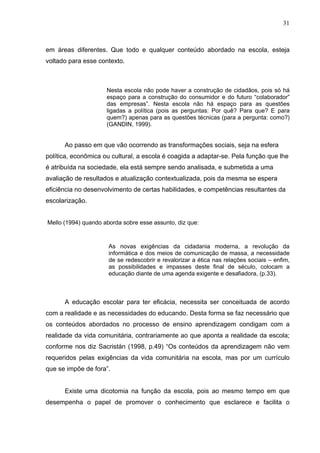 31



em áreas diferentes. Que todo e qualquer conteúdo abordado na escola, esteja
voltado para esse contexto.



                     Nesta escola não pode haver a construção de cidadãos, pois só há
                     espaço para a construção do consumidor e do futuro “colaborador”
                     das empresas”. Nesta escola não há espaço para as questões
                     ligadas a política (pois as perguntas: Por quê? Para que? E para
                     quem?) apenas para as questões técnicas (para a pergunta: como?)
                     (GANDIN, 1999).


      Ao passo em que vão ocorrendo as transformações sociais, seja na esfera
política, econômica ou cultural, a escola é coagida a adaptar-se. Pela função que lhe
é atribuída na sociedade, ela está sempre sendo analisada, e submetida a uma
avaliação de resultados e atualização contextualizada, pois da mesma se espera
eficiência no desenvolvimento de certas habilidades, e competências resultantes da
escolarização.


Mello (1994) quando aborda sobre esse assunto, diz que:



                      As novas exigências da cidadania moderna, a revolução da
                      informática e dos meios de comunicação de massa, a necessidade
                      de se redescobrir e revalorizar a ética nas relações sociais – enfim,
                      as possibilidades e impasses deste final de século, colocam a
                      educação diante de uma agenda exigente e desafiadora, (p.33).



      A educação escolar para ter eficácia, necessita ser conceituada de acordo
com a realidade e as necessidades do educando. Desta forma se faz necessário que
os conteúdos abordados no processo de ensino aprendizagem condigam com a
realidade da vida comunitária, contrariamente ao que aponta a realidade da escola;
conforme nos diz Sacristán (1998, p.49) “Os conteúdos da aprendizagem não vem
requeridos pelas exigências da vida comunitária na escola, mas por um currículo
que se impõe de fora”.


      Existe uma dicotomia na função da escola, pois ao mesmo tempo em que
desempenha o papel de promover o conhecimento que esclarece e facilita o
 