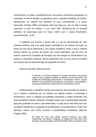 32



entendimento do sujeito, possibilitando-lhe uma postura ativamente participante na
sociedade; a mesma também se apresenta como o aparelho ideológico do Estado,
reproduzindo um sistema que beneficia as suas conveniências e a classe
dominante. Gentille (1995) comentando sobre isso fala que: “por um lado a escola
corporifica o poder do estado; (...) por outro lado, transformou-se na principal
portadora de esperanças para um futuro melhor para a classe trabalhadora
especificamente”. (p.22)


      A realidade que envolve a escola não é a de ser administrada por dois
sistemas distintos, mas a de estar sendo controlada por um sistema de poder, ao
passo em que serve justamente a uma classe subalterna, sobre a qual o sistema
precisa manter um controle de ensino num modo sistemático, que lhe prive ao
máximo possível de condições de formação que lhe instigue ao conhecimento que
propicia a verdadeira cidadania. Sendo justamente esse um dos motivos principais
que está por trás da desqualificação da qualidade de ensino.


      Sobre isto Gentille (1995) menciona:


                     A principio, as fontes principais do quadro educativo educacional
                     caótico a que chegamos residem no estado, em sua burocracia, seu
                     modelo de intervenção padronizador e centralizado. Porém, surgem
                     também como empecilhos educacional: os políticos e seus partidos e
                     os grupos profissionais organizados (as corporações). (p.63)


      Evidentemente a realidade implícita que existe por trás da função da escola é
que a mesma é dominada por um sistema que objetiva manter a reprodução e
beneficiar-se, sobre a negação da qualidade necessária à classe dominada; fato
esse perceptível também mediante a situação caótica que a escolarização abrange,
seja pela qualidade do ensino, pela seletividade, ou pelo pouco caso feito para com
as classes subalternas na negação da escolarização, principalmente em níveis mais
elevados: mesmo com tantos recursos e possibilidades necessárias. Segundo
Frigotto (1993):
                     Do ponto de vista mais global, pode-se observar que estes
                     mecanismos vão desde a negação ao atingimento dos níveis mais
                     elevados da escolarização, pela seletividade interna na própia escola
 