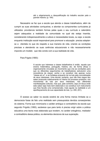 33



                    até o aligeiramento e desqualificação do trabalho escolar pela a
                    grande maioria. (p. 164)


      Necessário se faz que a escola que atenda a classe trabalhadora, além de
cumprir as suas atividades corriqueiras, e abordar os componentes curriculares já
utilizados: providencie também formas pelas quais o seu currículo e calendário
sejam adequados a realidade da comunidade na qual ela esteja inserida,
considerando indispensavelmente a cultura e necessidades locais, ou seja: a escola
enquanto instituição social responsável para promover a educação precisa adaptar-
se a clientela no que diz respeito a sua maneira de vida, criando as condições
precisas e atendendo as suas carências educacionais e não necessariamente
impondo um modelo que não condiz com a sua realidade de vida.


      Para Frigoto (1993):


                    A escola que interessa a classe trabalhadora é então, aquela que
                    ensina matemática, português, història, etc. de forma eficaz e
                    organicamente vinculada ao movimento que cria as condições para
                    que os diferentes seguimentos de trabalhadores estruturem uma
                    consciência de classe, venha a se constituir não apenas numa
                    “classe em si”, e se fortaleça enquanto tal na luta pela concretização
                    de seus interesses. Uma escola, portanto, que não lhes negue seu
                    saber produzido coletivamente no interior do processo produtivo, nos
                    movimentos de luta por seus interesses, nas diferentes
                    manifestações culturais, mas que, pelo contrário, seja um lócus onde
                    este saber seja mais bem elaborado e se constitua num instrumento
                    que lhes faculte uma compreensão, mais aguda na realidade e um
                    aperfeiçoamento de sua capacidade de luta. ( p. 200, 201).


      O acesso ao saber na escola existirá de uma forma menos limitada se a
democracia fosse de fato uma realidade sem pressupostos devidos conseqüentes
do sistema. Forma que minimizaria o caráter ambíguo e contraditório da escola que
segundo Frigotto (1993), esclarece que para tanto é preciso erigir sobre a prática
educativa uma teoria mais elaborada que revelem, no caráter ontogênico, mediador
e contraditório dessa prática, os elementos decisivos de sua superação.
 
