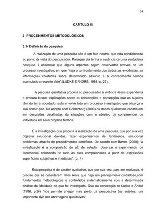 34



                                     CAPÍTULO III


3- PROCEDIMENTOS METODOLÓGICOS


3.1- Definição da pesquisa

       A realização de uma pesquisa não é um fato neutro, que está condicionado
ao ponto de vista do pesquisador. Para que ela tenha a essência de uma verdadeira
pesquisa é essencial que alguns aspectos sejam observados através de um
processo investigativo, em que “haja o confrontamento dos dados, as evidências, as
informações coletadas sobre determinado assunto e o conhecimento teórico
acumulado a respeito dele”;(LUDKE E ANDRÉ, 1986, p. 26).


        A pesquisa qualitativa propicia ao pesquisador a vivência dessa experiência
e procura buscar explicações sobre as concepções e percepções que os sujeitos
têm do tema abordado, esta envolve todo um processo investigativo que alicerça a
sua construção. De acordo com Goldenberg (2000) os dados qualitativos constituem
em descrições detalhadas de situações com o objetivo de compreender os
indivíduos em seus próprios termos.


       É a investigação que propicia a realização de uma pesquisa, que por sua vez
objetiva solucionar dúvidas, fazer experimentos de fenômenos,             solucionar
problemas, através de procedimentos científicos. De acordo com Barros (2000): “a
investigação é a composição do ato de estudar, observar e experimentar os
fenômenos, colocando de lado as suas compreensões a partir de expressões
superficiais, subjetivas e imediatas”. (p.14)


       Esta pesquisa é de caráter qualitativo, que por sua vez, para ser realizada, é
preciso que se considerem fatos reais, que haja um planejamento cuidadoso,com
fundamentos metodológicos e controlados sistematicamente com a determinada
análise da fidelidade do que foi investigado. Que na concepção de Ludke e André
(1986, p.26) “nos permite chegar mais perto da perspectiva dos sujeitos, um
importante alvo nas abordagens qualitativas”.
 