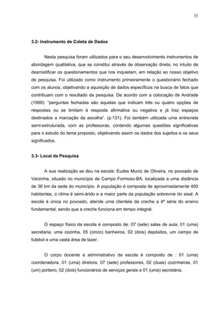 35




3.2- Instrumento de Coleta de Dados


      Nesta pesquisa foram utilizados para o seu desenvolvimento instrumentos de
abordagem qualitativa, que se constitui através de observação direta; no intuito de
desmistificar os questionamentos que nos inquietam, em relação ao nosso objetivo
de pesquisa. Foi utilizado como instrumento primeiramente o questionário fechado
com os alunos, objetivando a aquisição de dados específicos na busca de fatos que
contribuam com o resultado da pesquisa. De acordo com a colocação de Andrade
(1999): “perguntas fechadas são aquelas que indicam três ou quatro opções de
respostas ou se limitam à resposta afirmativa ou negativa e já traz espaços
destinados a marcação da escolha”. (p.131). Foi também utilizada uma entrevista
semi-estruturada, com as professoras, contendo algumas questões significativas
para o estudo do tema proposto, objetivando assim os dados dos sujeitos e os seus
significados.


3.3- Local da Pesquisa


      A sua realização se deu na escola: Eudes Muniz de Oliveira, no povoado de
Varzinha, situado no município de Campo Formoso-BA, localizada a uma distância
de 36 km da sede do município. A população é composta de aproximadamente 400
habitantes, o clima é semi-árido e a maior parte da população sobrevive do sisal. A
escola é única no povoado, atende uma clientela da creche a 4ª série do ensino
fundamental, sendo que a creche funciona em tempo integral.


      O espaço físico da escola é composto de: 07 (sete) salas de aula, 01 (uma)
secretaria, uma cozinha, 05 (cinco) banheiros, 02 (dois) depósitos, um campo de
futebol e uma vasta área de lazer.


      O corpo docente e administrativo da escola é composto de : 01 (uma)
coordenadora, 01 (uma) diretora, 07 (sete) professores, 02 (duas) cozinheiras, 01
(um) porteiro, 02 (dois) funcionários de serviços gerais e 01 (uma) secretária.
 