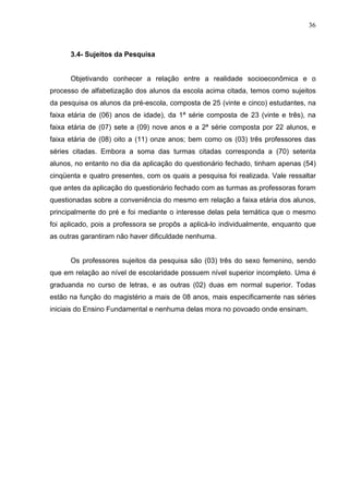 36



      3.4- Sujeitos da Pesquisa


      Objetivando conhecer a relação entre a realidade socioeconômica e o
processo de alfabetização dos alunos da escola acima citada, temos como sujeitos
da pesquisa os alunos da pré-escola, composta de 25 (vinte e cinco) estudantes, na
faixa etária de (06) anos de idade), da 1ª série composta de 23 (vinte e três), na
faixa etária de (07) sete a (09) nove anos e a 2ª série composta por 22 alunos, e
faixa etária de (08) oito a (11) onze anos; bem como os (03) três professores das
séries citadas. Embora a soma das turmas citadas corresponda a (70) setenta
alunos, no entanto no dia da aplicação do questionário fechado, tinham apenas (54)
cinqüenta e quatro presentes, com os quais a pesquisa foi realizada. Vale ressaltar
que antes da aplicação do questionário fechado com as turmas as professoras foram
questionadas sobre a conveniência do mesmo em relação a faixa etária dos alunos,
principalmente do pré e foi mediante o interesse delas pela temática que o mesmo
foi aplicado, pois a professora se propôs a aplicá-lo individualmente, enquanto que
as outras garantiram não haver dificuldade nenhuma.


      Os professores sujeitos da pesquisa são (03) três do sexo femenino, sendo
que em relação ao nível de escolaridade possuem nível superior incompleto. Uma é
graduanda no curso de letras, e as outras (02) duas em normal superior. Todas
estão na função do magistério a mais de 08 anos, mais especificamente nas séries
iniciais do Ensino Fundamental e nenhuma delas mora no povoado onde ensinam.
 