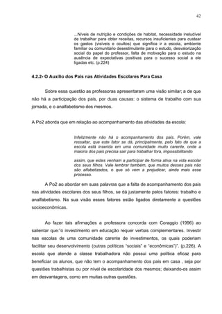 42



                     ...Níveis de nutrição e condições de habitat, necessidade ineludível
                     de trabalhar para obter receitas, recursos insuficientes para custear
                     os gastos (visíveis e ocultos) que significa ir a escola, ambiente
                     familiar ou comunitário desestimulante para o estudo, desvalorização
                     social do papel do professor, falta de motivação para o estudo na
                     ausência de expectativas positivas para o sucesso social a ele
                     ligadas etc. (p.224)


4.2.2- O Auxílio dos Pais nas Atividades Escolares Para Casa


      Sobre essa questão as professoras apresentaram uma visão similar; a de que
não há a participação dos pais, por duas causas: o sistema de trabalho com sua
jornada, e o analfabetismo dos mesmos.


A Po2 aborda que em relação ao acompanhamento das atividades da escola:


                     Infelizmente não há o acompanhamento dos pais. Porém, vale
                     ressaltar, que este fator se dá, principalmente, pelo fato de que a
                     escola está inserida em uma comunidade muito carente, onde a
                     maioria dos pais precisa sair para trabalhar fora, impossibilitando

                     assim, que estes venham a participar de forma ativa na vida escolar
                     dos seus filhos. Vale lembrar também, que muitos desses pais não
                     são alfabetizados, o que só vem a prejudicar, ainda mais esse
                     processo.

      A Po2 ao abordar em suas palavras que a falta de acompanhamento dos pais
nas atividades escolares dos seus filhos, se dá justamente pelos fatores: trabalho e
analfabetismo. Na sua visão esses fatores estão ligados diretamente a questões
socioeconômicas.


      Ao fazer tais afirmações a professora concorda com Coraggio (1996) ao
salientar que:”o investimento em educação requer verbas complementares. Investir
nas escolas de uma comunidade carente de investimentos, os quais poderiam
facilitar seu desenvolvimento (outras políticas “sociais” e “econômicas”)”. (p.226). A
escola que atende a classe trabalhadora não possui uma política eficaz para
beneficiar os alunos, que não tem o acompanhamento dos pais em casa , seja por
questões trabalhistas ou por nível de escolaridade dos mesmos; deixando-os assim
em desvantagens, como em muitas outras questões.
 