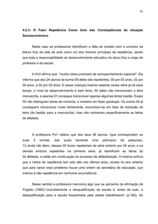 43




4.2.3- O Fator Repetência Como Uma das Conseqüências da situação
Socioeconômica.


       Neste caso as professoras identificam a falta de contato com o universo da
leitura fora da sala de aula como um dos motivos principais da repetência, sendo
que toda a responsabilidade do desenvolvimento educativo do aluno fica a cargo do
professor e da escola.


       A Po3 afirma que: “muitos deles precisam de acompanhamento especial”. Ela
informa que dos 24 alunos da turma 09 deles são repetentes, 05 por 03 anos, 02 por
04 anos, e 02 por 02 anos. E essas crianças mesmo estando nessa série já há esse
tempo, o nível de desenvolvimento é bem lento, 05 deles não transcrevem a letra
manuscrita, e apenas 01 consegue transcrever apenas algumas letras bastão. Esses
05 não distinguem letras de números, e insistem em fazer garatujas. Os outros 04 já
conseguem transcrever muito lentamente, encontram-se em fase de transição de
letra (da bastão para a manuscrita), mas não conhecem especificamente as letras
do alfabeto.




       A professora Po1 relatou que dos seus 46 alunos, (que correspondem as
suas    2      turmas,   das   quais   somente   uma   participou   da   pesquisa),
13 ainda não lêem, desses 05 foram repetentes da série anterior por 04 anos, e os
demais embora repetentes na primeira série, já identificam as letras do
do alfabeto, e estão em continuação do processo de alfabetização. A mesma enfoca
que o índice de repetência tem sido alto nos últimos anos, exceto no ano anterior
que para sanar esse problema houve uma ordem da secretária de educação, que
instruiu à não repetência em nenhuma circunstância.


       Nesse sentido a professora menciona algo que se aproxima da afirmação de
Frigotto (1993):”concretamente a desqualificação da escola é, antes de tudo, a
desqualificação para a escola freqüentada pela classe trabalhadora” (p.165). Ao
 