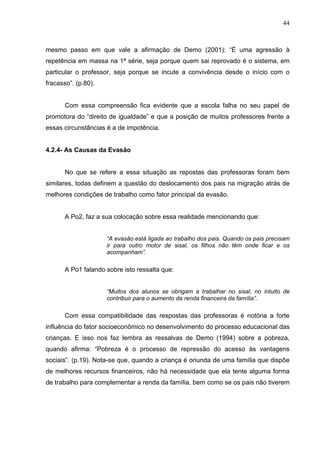 44



mesmo passo em que vale a afirmação de Demo (2001): “É uma agressão à
repetência em massa na 1ª série, seja porque quem sai reprovado é o sistema, em
particular o professor, seja porque se incute a convivência desde o início com o
fracasso”. (p.80).


       Com essa compreensão fica evidente que a escola falha no seu papel de
promotora do “direito de igualdade” e que a posição de muitos professores frente a
essas circunstâncias é a de impotência.


4.2.4- As Causas da Evasão


       No que se refere a essa situação as repostas das professoras foram bem
similares, todas definem a questão do deslocamento dos pais na migração atrás de
melhores condições de trabalho como fator principal da evasão.


       A Po2, faz a sua colocação sobre essa realidade mencionando que:


                     “A evasão está ligada ao trabalho dos pais. Quando os pais precisam
                     ir para outro motor de sisal, os filhos não têm onde ficar e os
                     acompanham”.

       A Po1 falando sobre isto ressalta que:


                     “Muitos dos alunos se obrigam a trabalhar no sisal, no intuito de
                     contribuir para o aumento da renda financeira da família”.

       Com essa compatibilidade das respostas das professoras é notória a forte
influência do fator socioeconômico no desenvolvimento do processo educacional das
crianças. E isso nos faz lembra as ressalvas de Demo (1994) sobre a pobreza,
quando afirma: “Pobreza é o processo de repressão do acesso às vantagens
sociais”. (p.19). Nota-se que, quando a criança é oriunda de uma família que dispõe
de melhores recursos financeiros, não há necessidade que ela tente alguma forma
de trabalho para complementar a renda da família, bem como se os pais não tiverem
 