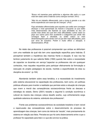 46



                      “Busco mil maneiras para aplicá-las e algumas dão certo e o que
                      mais tem dado certo é tratá-las como crianças normais” (Po1)

                      “Não há um trabalho diferenciado, pois a turma é grande e eu não
                      tenho experiência com esse tipo de crianças”. (Po2)

                      Faço atividades diferenciadas para aqueles que estão sem conseguir
                      alcançar o nível aproximado da maioria e enquanto os que estão
                      mais desenvolvidos vão fazendo as suas atividades eu dou um
                      auxílio mais direto aos que tem mais dificuldades; outras vezes eu
                      peço aos outros para irem auxiliando o coleguinha que ainda não
                      consegue fazer a atividade, ou então coloco os mais
                      desembaraçados para sentar com os que têm mais dificuldades, para
                      que sirva de incentivo. Porém é muito difício a situação, é
                      desmotivadora. (Po3)


      No relato das professoras é possível compreender que ambas se defrontam
com uma realidade da qual não tem uma capacitação específica para tratá-las. É
perceptível também a impotência das mesmas frente à situação. E isso nos faz
lembrar justamente do que salienta Mello (1994) quando fala sobre a necessidade
de capacitar os docentes em serviço:”capacitar os professores não em quaisquer
conteúdos, mas naqueles requeridos para participar efetivamente da formulação e
execução do projeto pedagógico da escola, mantida a especificidade da área ou
disciplina de ensino”. (p.104)


      Abordando também sobre essa temática, e a necessidade do investimento
pelo sistema educacional na capacitação dos professores, bem como, em políticas
públicas eficazes para inverter a realidade que permeia sobre a situação de crianças
que vivem a mercê das conseqüências socioeconômicas frente ao descaso e
estratégia do estado, Demo (2001) ressalta o seguinte:”a condição econômica e
cultural da maioria das crianças coloca desafio acerbo, cujo enfrentamento exige
qualidade ostensiva do sistema, sobretudo dos professores”.


      Frente aos problemas socioeconômicos da sociedade brasileira é bem visível
a repercussão das conseqüências sobre o desenvolvimento do processo de
aprendizagem das crianças, bem como da inércia da “escola”, mais precisamente do
sistema em relação aos fatos. Percebe-se que há certo distanciamento entre o que o
professor foi capacitado para lidar e o que ele convive na prática.
 
