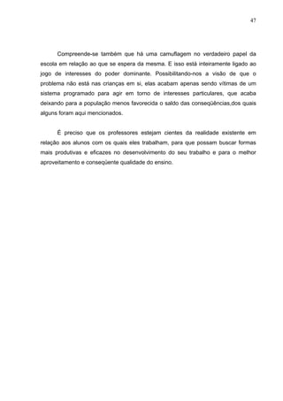 47




      Compreende-se também que há uma camuflagem no verdadeiro papel da
escola em relação ao que se espera da mesma. E isso está inteiramente ligado ao
jogo de interesses do poder dominante. Possibilitando-nos a visão de que o
problema não está nas crianças em si, elas acabam apenas sendo vítimas de um
sistema programado para agir em torno de interesses particulares, que acaba
deixando para a população menos favorecida o saldo das conseqüências,dos quais
alguns foram aqui mencionados.


      É preciso que os professores estejam cientes da realidade existente em
relação aos alunos com os quais eles trabalham, para que possam buscar formas
mais produtivas e eficazes no desenvolvimento do seu trabalho e para o melhor
aproveitamento e conseqüente qualidade do ensino.
 