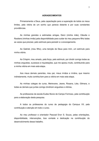 5



                               AGRADECIMENTOS

      Primeiramente a Deus, pela capacitação para a superação de todos os meus
limites, pela vitória de um sonho que parecia distante e por suas constantes
providências.


      As minhas grandes e estimadas amigas, Darci (minha mãe), Cláudia e
Rosilane (minhas irmãs) pela disponibilidade para cuidar do meu pequeno filho todas
as vezes que precisei, pelo estímulo para persistir e o encorajamento.


      Ao Gabriel, (meu filho), uma benção de Deus para mim, um estímulo para
minha vitória.


      Ao Crispim, meu amado, pela força, pelo estímulo, por dividir comigo todas as
minhas angustias, sucessos e inquietações, que me apoiou muito, contribuindo para
a minha vitória em mais esta etapa.


      Aos meus demais parentes, meu pai, meus irmãos e irmãns, que mesmo
indiretamente, muito contribuíram para a vitória em mais esta etapa.


      As minhas colegas de curso, Meirevane, Jeane, Rosana, Léia, Gilmara, e
todas as demais que juntas comigo dividiram angustias e vitórias.


      As professoras da escola Eudes Muniz de Campo Formoso, pela contribuição
para a elaboração desta pesquisa.


      A todos os professores do curso de pedagogia do Campus VII, pela
contribuição e atenção em todo o curso.


      Ao meu professor e orientador Pascoal Eron S. Souza, pelas orientações,
disponibilidade, intervenções, boa vontade e dedicação na contribuição do
desenvolvimento desse trabalho.
 
