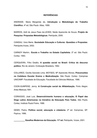 50



                                   REFERÊNCIAS:


ANDRADE, Maria Margarida de. Introdução a Metodologia do Trabalho
Científico. 4ª ed. São Paulo: Atlas, 1999.


BARROS, Aidil de Jesus Paes de.LEHED, Neide Aparecida de Souza. Projeto de
Pesquisa: Propostas Metodológicas. Petrópolis, 2000.


CANDAU, Vera Maria. Sociedade Educação e Culturas: Questões e Propostas:
Petrópolis;Vozes, 2002.


CARNOY Martim,: Escola e Trabalho no Estado Capitalista. 2ª ed. São Paulo:
Cortez, 1993.


CERQUEIRA, Filho Gisálio. A questão social no Brasil: Crítica do discurso
político. Rio de Janeiro: Civilização Brasileira, 1992.


COLLARES, Cecília Azevedo Lima, MOYSES, Mª Aparecida Afonso. Preconceitos
no Cotidiano Escolar Ensino e Medicalização. São Paulo: Cortez. Campinas
UNICAMP: Faculdade de Educação. Faculdade de Ciências Médicas. 1996.


COOK-GUMPERZ, Jenny. A Construção social da Alfabetização. Porto Alegre:
Artes Médicas,1991.


CORAGGIO, José Luis. Desenvolvimento humano e educação; O Papel das
Ongs Latino Americanas na Iniciativa da Educação Para Todos. São Paulo;
Cortez, Instituto Paulo Freire, 1996.


DEMO, Pedro. Política social, educação e cidadania. 2ª ed. Campinas, SP:
Papirus, 1996.


__________ Desafios Modernos da Educação. 11ª ed. Petrópolis, Vozes, 2001.
 