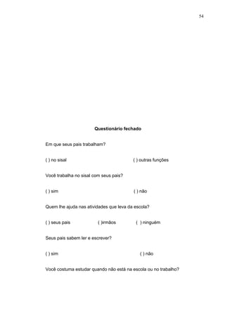 54




                       Questionário fechado


Em que seus pais trabalham?


( ) no sisal                             ( ) outras funções


Você trabalha no sisal com seus pais?


( ) sim                                  ( ) não


Quem lhe ajuda nas atividades que leva da escola?


( ) seus pais            ( )irmãos        ( ) ninguém


Seus pais sabem ler e escrever?


( ) sim                                     ( ) não


Você costuma estudar quando não está na escola ou no trabalho?
 